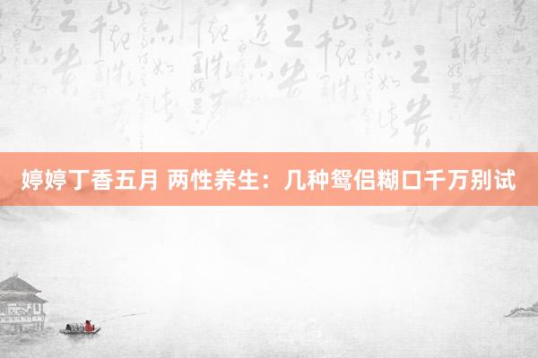 婷婷丁香五月 两性养生：几种鸳侣糊口千万别试