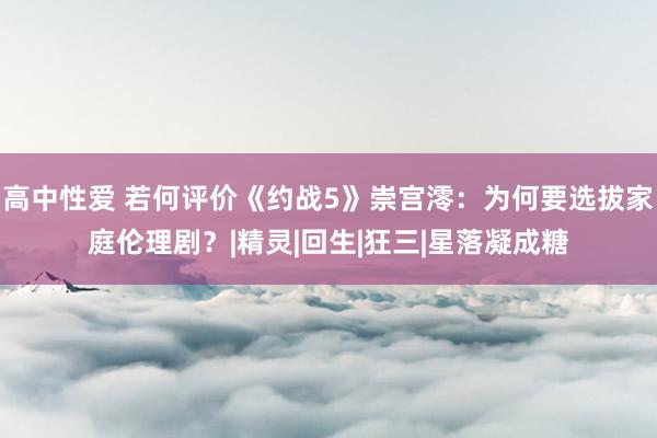 高中性爱 若何评价《约战5》崇宫澪：为何要选拔家庭伦理剧？|精灵|回生|狂三|星落凝成糖