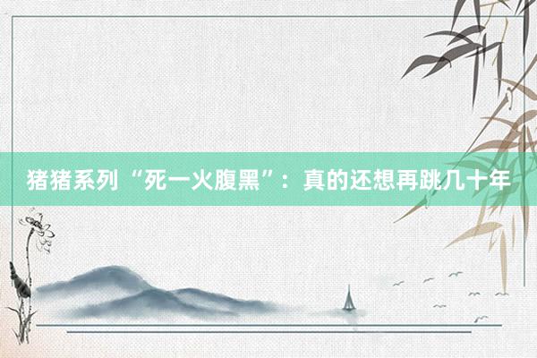 猪猪系列 “死一火腹黑”：真的还想再跳几十年