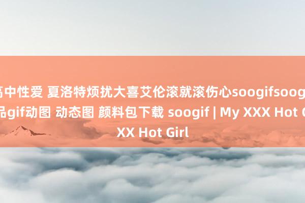高中性爱 夏洛特烦扰大喜艾伦滚就滚伤心soogifsoogif出品gif动图 动态图 颜料包下载 soogif | My XXX Hot Girl