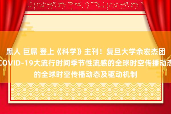 黑人 巨屌 登上《科学》主刊！复旦大学余宏杰团队合营发现COVID-19大流行时间季节性流感的全球时空传播动态及驱动机制