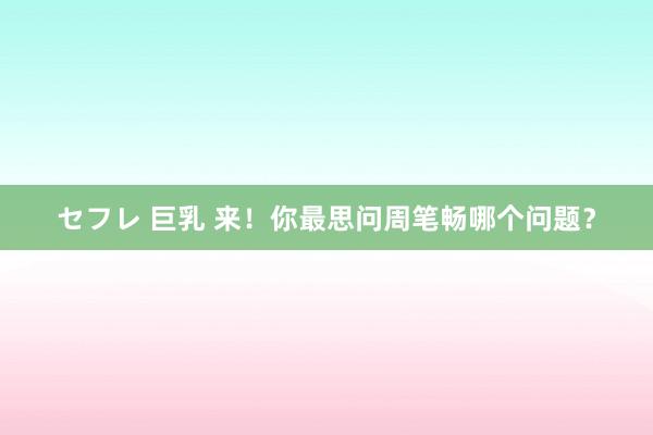 セフレ 巨乳 来！你最思问周笔畅哪个问题？