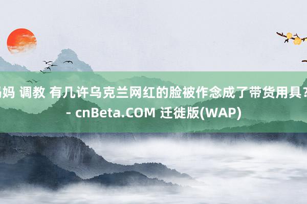 妈妈 调教 有几许乌克兰网红的脸被作念成了带货用具？ - cnBeta.COM 迁徙版(WAP)