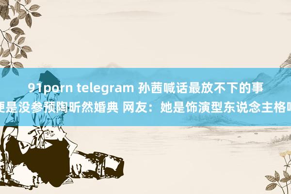 91porn telegram 孙茜喊话最放不下的事便是没参预陶昕然婚典 网友:她是饰演型东说念主格吧