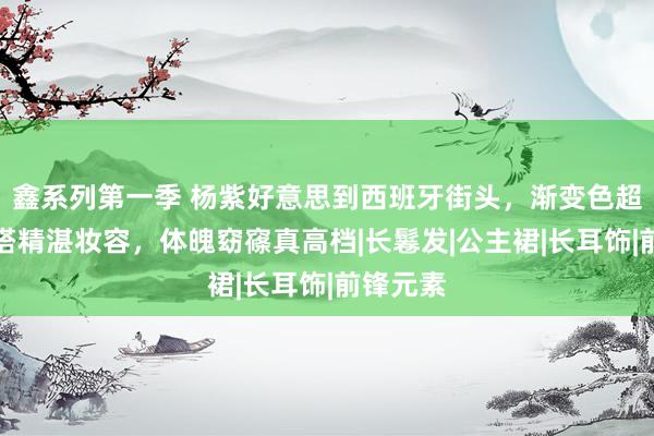 鑫系列第一季 杨紫好意思到西班牙街头，渐变色超脱长裙搭精湛妆容，体魄窈窱真高档|长鬈发|公主裙|长耳饰|前锋元素