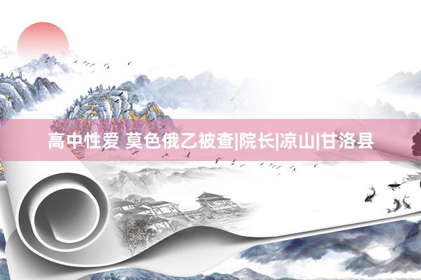 高中性爱 莫色俄乙被查|院长|凉山|甘洛县