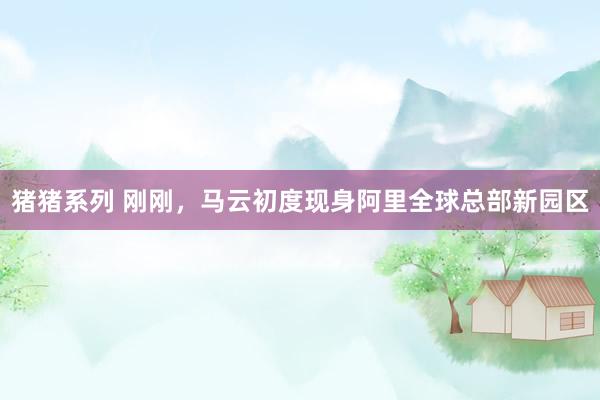 猪猪系列 刚刚，马云初度现身阿里全球总部新园区