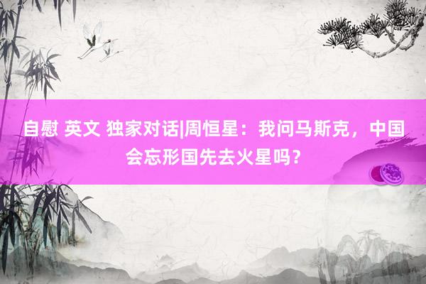 自慰 英文 独家对话|周恒星：我问马斯克，中国会忘形国先去火星吗？