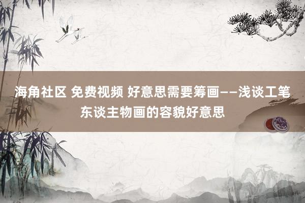 海角社区 免费视频 好意思需要筹画——浅谈工笔东谈主物画的容貌好意思