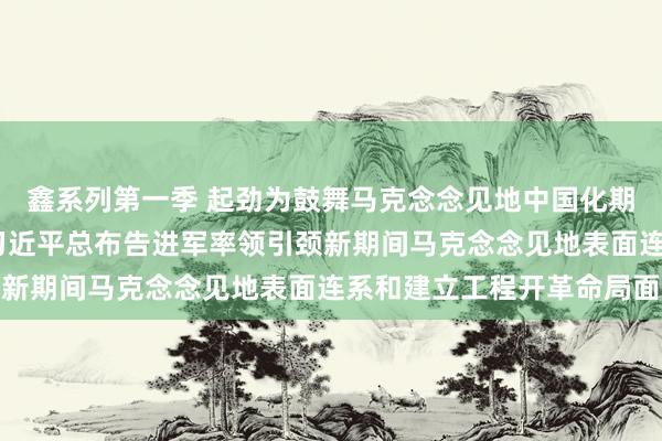 鑫系列第一季 起劲为鼓舞马克念念见地中国化期间化作出更大孝敬——习近平总布告进军率领引颈新期间马克念念见地表面连系和建立工程开革命局面
