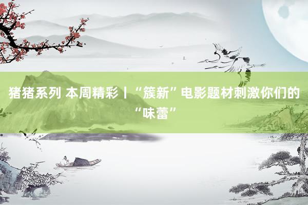 猪猪系列 本周精彩丨“簇新”电影题材刺激你们的“味蕾”