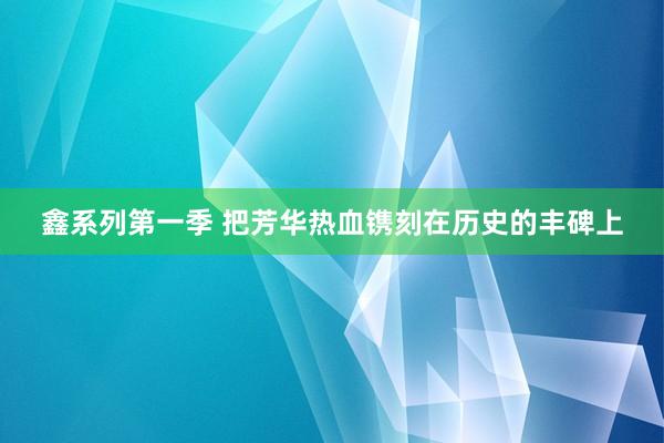 鑫系列第一季 把芳华热血镌刻在历史的丰碑上