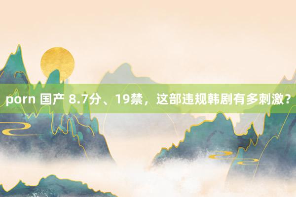 porn 国产 8.7分、19禁，这部违规韩剧有多刺激？