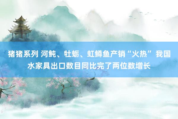 猪猪系列 河鲀、牡蛎、虹鳟鱼产销“火热” 我国水家具出口数目同比完了两位数增长