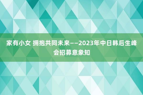 家有小女 拥抱共同未来——2023年中日韩后生峰会招募意象知