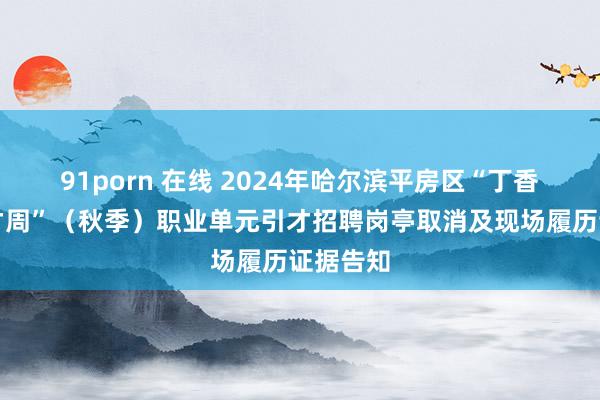 91porn 在线 2024年哈尔滨平房区“丁香东谈主才周”（秋季）职业单元引才招聘岗亭取消及现场履历证据告知