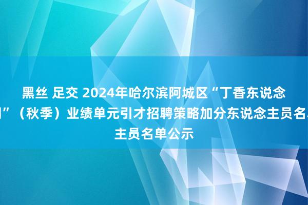 黑丝 足交 2024年哈尔滨阿城区“丁香东说念主才周”（秋季）业绩单元引才招聘策略加分东说念主员名单公示
