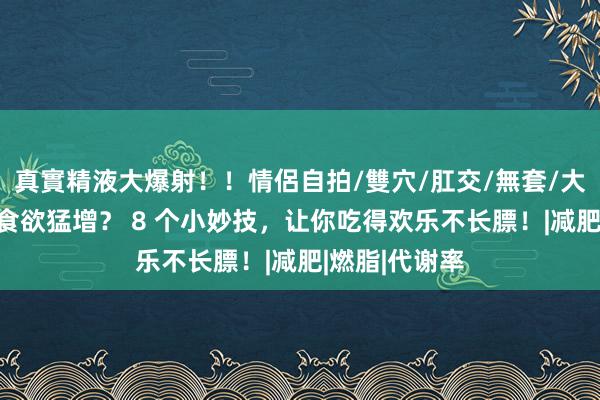真實精液大爆射！！情侶自拍/雙穴/肛交/無套/大量噴精 冬天食欲猛增？ 8 个小妙技，让你吃得欢乐不长膘！|减肥|燃脂|代谢率