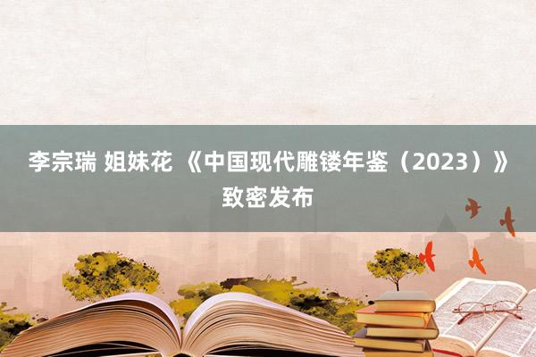 李宗瑞 姐妹花 《中国现代雕镂年鉴（2023）》致密发布