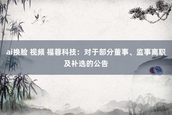 ai换脸 视频 福蓉科技：对于部分董事、监事离职及补选的公告