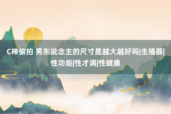 C神偷拍 男东说念主的尺寸是越大越好吗|生殖器|性功能|性才调|性健康