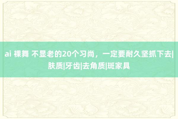 ai 裸舞 不显老的20个习尚，一定要耐久坚抓下去|肤质|牙齿|去角质|斑家具