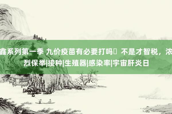 鑫系列第一季 九价疫苗有必要打吗❔不是才智税，浓烈保举|接种|生殖器|感染率|宇宙肝炎日