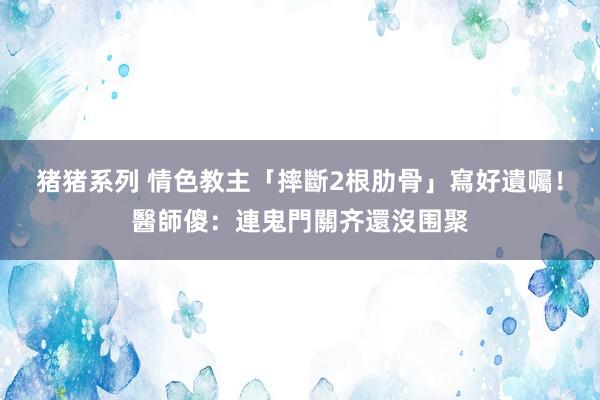 猪猪系列 情色教主「摔斷2根肋骨」寫好遺囑！醫師傻：連鬼門關齐還沒围聚