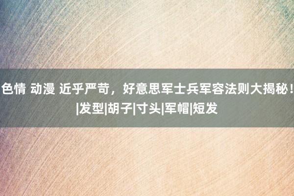 色情 动漫 近乎严苛，好意思军士兵军容法则大揭秘！|发型|胡子|寸头|军帽|短发