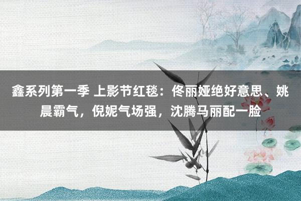 鑫系列第一季 上影节红毯：佟丽娅绝好意思、姚晨霸气，倪妮气场强，沈腾马丽配一脸