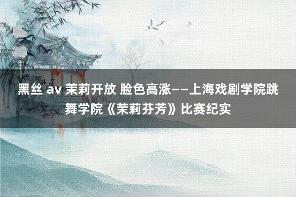 黑丝 av 茉莉开放 脸色高涨——上海戏剧学院跳舞学院《茉莉芬芳》比赛纪实