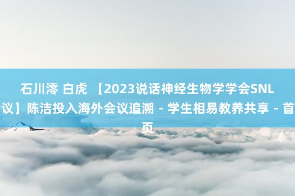 石川澪 白虎 【2023说话神经生物学学会SNL会议】陈洁投入海外会议追溯－学生相易教养共享－首页