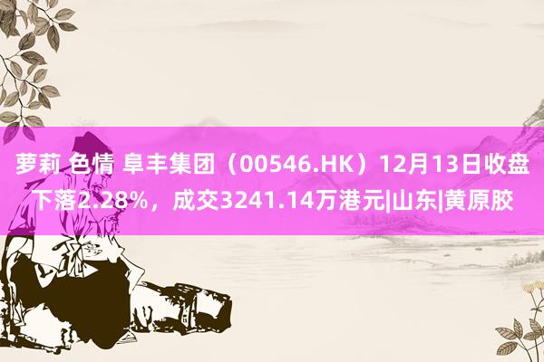 萝莉 色情 阜丰集团（00546.HK）12月13日收盘下落2.28%，成交3241.14万港元|山东|黄原胶
