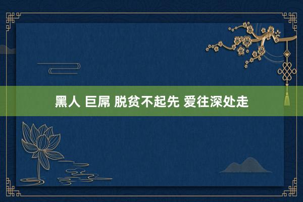 黑人 巨屌 脱贫不起先 爱往深处走