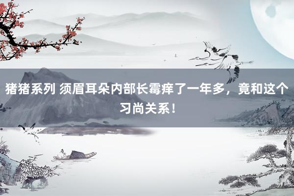 猪猪系列 须眉耳朵内部长霉痒了一年多，竟和这个习尚关系！