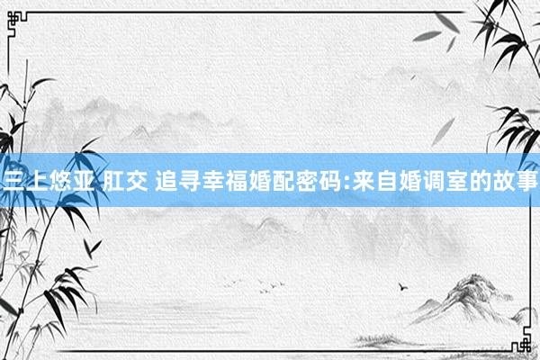 三上悠亚 肛交 追寻幸福婚配密码:来自婚调室的故事
