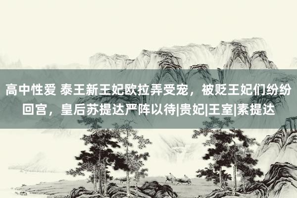 高中性爱 泰王新王妃欧拉弄受宠，被贬王妃们纷纷回宫，皇后苏提达严阵以待|贵妃|王室|素提达