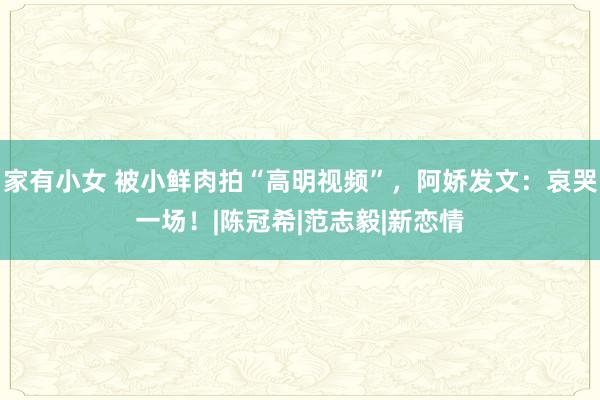 家有小女 被小鲜肉拍“高明视频”，阿娇发文：哀哭一场！|陈冠希|范志毅|新恋情