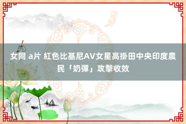 女同 a片 紅色比基尼AV女星高掛田中央　印度農民「奶彈」攻擊收效