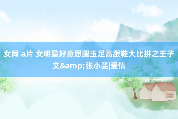 女同 a片 女明星好意思腿玉足高跟鞋大比拼之王子文&张小斐|爱情