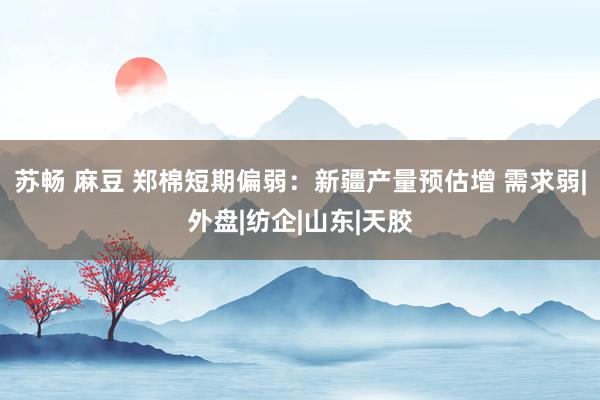 苏畅 麻豆 郑棉短期偏弱：新疆产量预估增 需求弱|外盘|纺企|山东|天胶