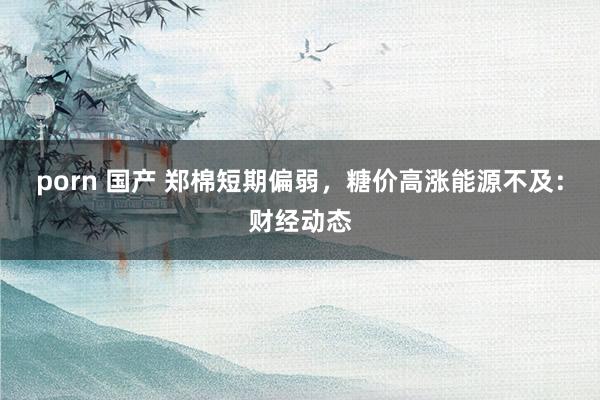porn 国产 郑棉短期偏弱，糖价高涨能源不及：财经动态