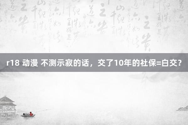 r18 动漫 不测示寂的话，交了10年的社保=白交？