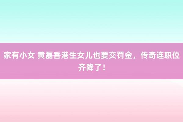 家有小女 黄磊香港生女儿也要交罚金，传奇连职位齐降了！