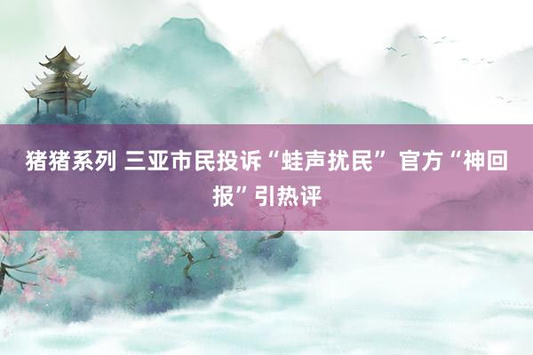 猪猪系列 三亚市民投诉“蛙声扰民” 官方“神回报”引热评
