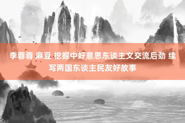 李蓉蓉 麻豆 挖掘中好意思东谈主文交流后劲 续写两国东谈主民友好故事