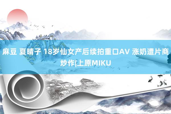 麻豆 夏晴子 18岁仙女产后续拍重口AV 涨奶遭片商炒作|上原MIKU