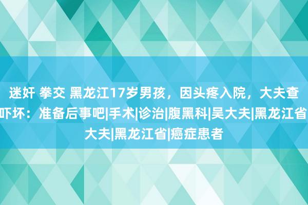 迷奸 拳交 黑龙江17岁男孩，因头疼入院，大夫查验后却被吓坏：准备后事吧|手术|诊治|腹黑科|吴大夫|黑龙江省|癌症患者