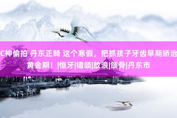 C神偷拍 丹东正畸 这个寒假，把抓孩子牙齿早期矫治黄金期！|恒牙|错颌|放浪|颌骨|丹东市