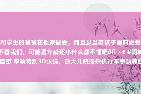 和学生的爸爸在他家做爱，而且是当着孩子面前做爱，太刺激了，孩子完全不看我们，可能是年龄还小什么都不懂吧🤣 #同城 #文爱 #自慰 率领特制3D眼镜，浙大儿院搀杂执行本事颐养髋要津脱位|手术|骨科|医师|3d眼镜
